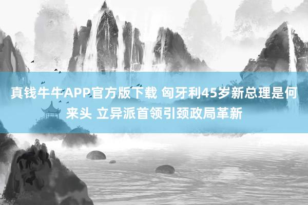 真钱牛牛APP官方版下载 匈牙利45岁新总理是何来头 立异派首领引颈政局革新