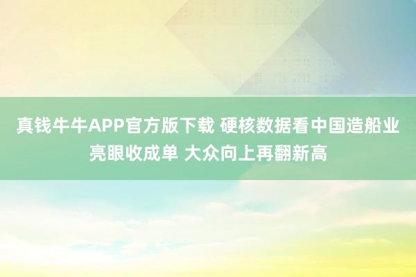 真钱牛牛APP官方版下载 硬核数据看中国造船业亮眼收成单 大众向上再翻新高