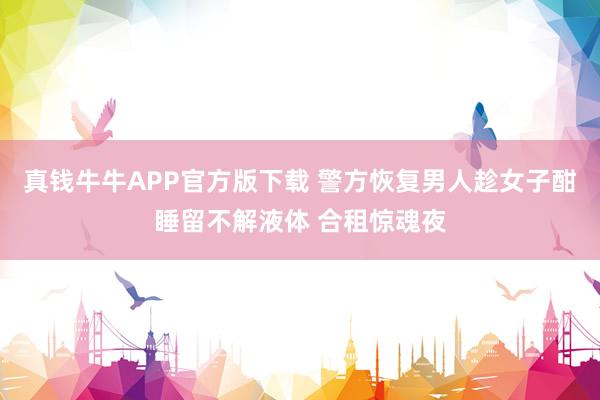 真钱牛牛APP官方版下载 警方恢复男人趁女子酣睡留不解液体 合租惊魂夜