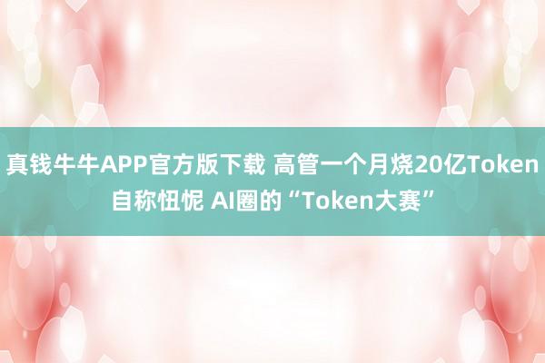 真钱牛牛APP官方版下载 高管一个月烧20亿Token自称忸怩 AI圈的“Token大赛”