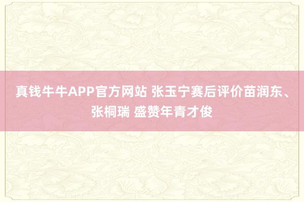 真钱牛牛APP官方网站 张玉宁赛后评价苗润东、张桐瑞 盛赞年青才俊