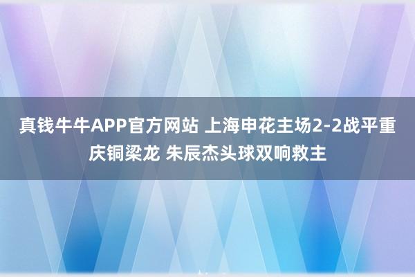 真钱牛牛APP官方网站 上海申花主场2-2战平重庆铜梁龙 朱辰杰头球双响救主