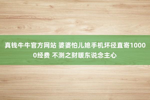 真钱牛牛官方网站 婆婆怕儿媳手机坏径直寄10000经费 不测之财暖东说念主心