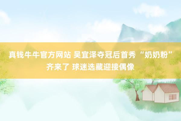 真钱牛牛官方网站 吴宜泽夺冠后首秀 “奶奶粉”齐来了 球迷选藏迎接偶像