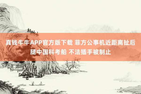 真钱牛牛APP官方版下载 菲方公事机近距离扯后腿中国科考船 不法插手被制止