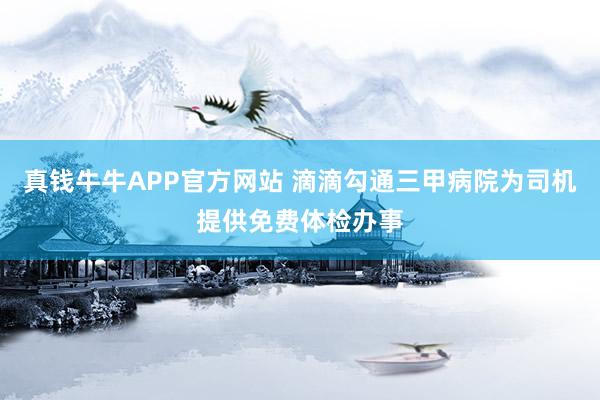 真钱牛牛APP官方网站 滴滴勾通三甲病院为司机提供免费体检办事