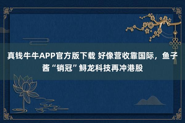 真钱牛牛APP官方版下载 好像营收靠国际，鱼子酱“销冠”鲟龙科技再冲港股