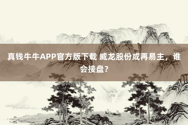真钱牛牛APP官方版下载 威龙股份或再易主，谁会接盘？