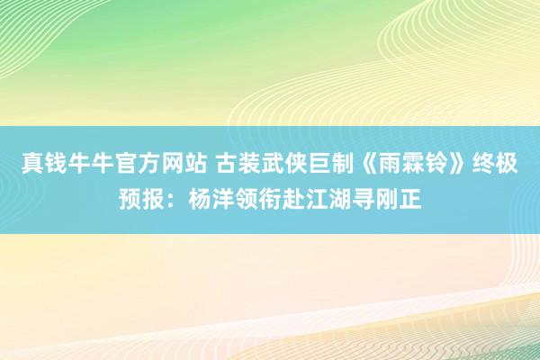 真钱牛牛官方网站 古装武侠巨制《雨霖铃》终极预报：杨洋领衔赴江湖寻刚正
