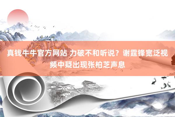 真钱牛牛官方网站 力破不和听说？谢霆锋宽泛视频中疑出现张柏芝声息