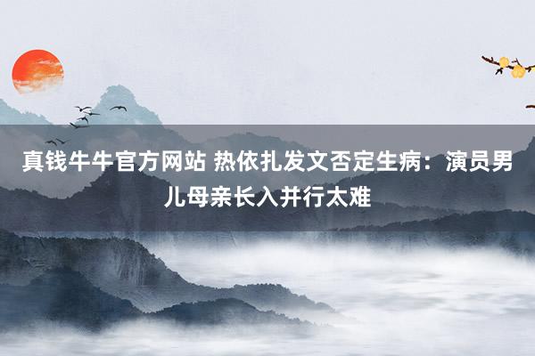真钱牛牛官方网站 热依扎发文否定生病：演员男儿母亲长入并行太难