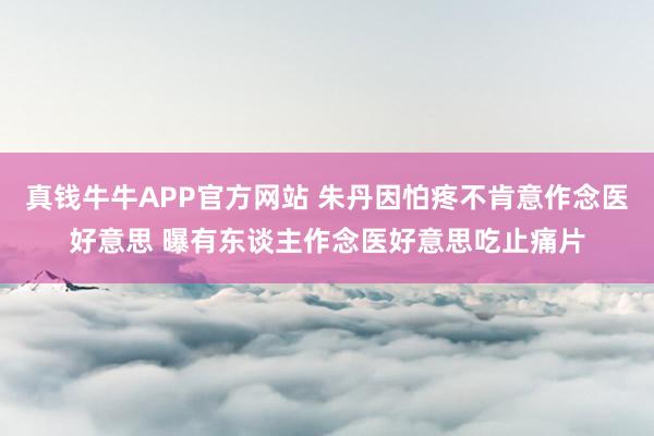 真钱牛牛APP官方网站 朱丹因怕疼不肯意作念医好意思 曝有东谈主作念医好意思吃止痛片