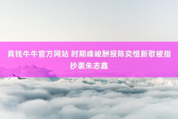 真钱牛牛官方网站 时期峰峻酬报陈奕恒新歌被指抄袭朱志鑫