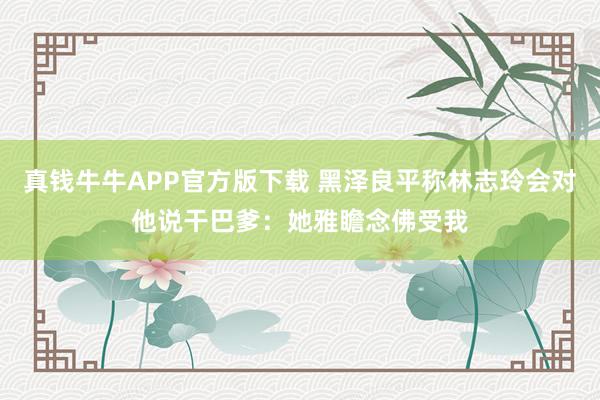 真钱牛牛APP官方版下载 黑泽良平称林志玲会对他说干巴爹：她雅瞻念佛受我