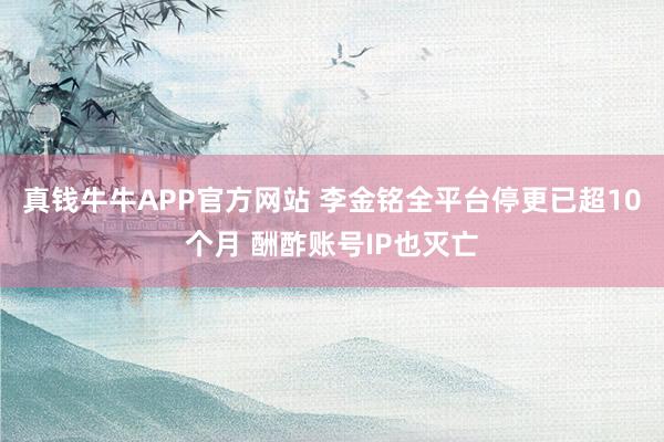 真钱牛牛APP官方网站 李金铭全平台停更已超10个月 酬酢账号IP也灭亡