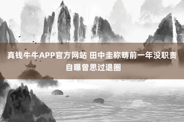 真钱牛牛APP官方网站 田中圭称畴前一年没职责 自曝曾思过退圈