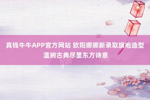 真钱牛牛APP官方网站 欧阳娜娜新录取旗袍造型 温婉古典尽显东方诗意