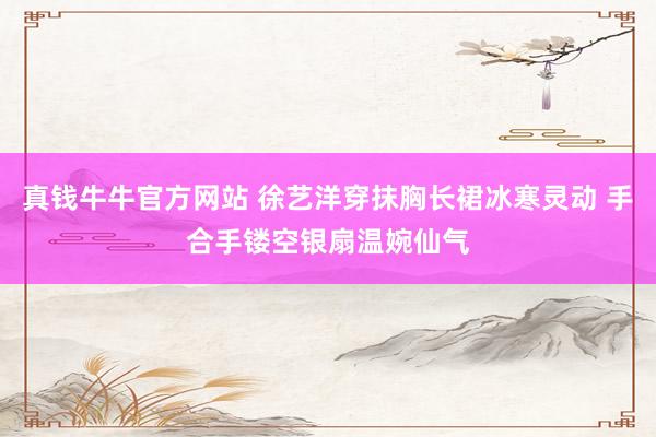 真钱牛牛官方网站 徐艺洋穿抹胸长裙冰寒灵动 手合手镂空银扇温婉仙气