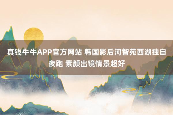 真钱牛牛APP官方网站 韩国影后河智苑西湖独自夜跑 素颜出镜情景超好