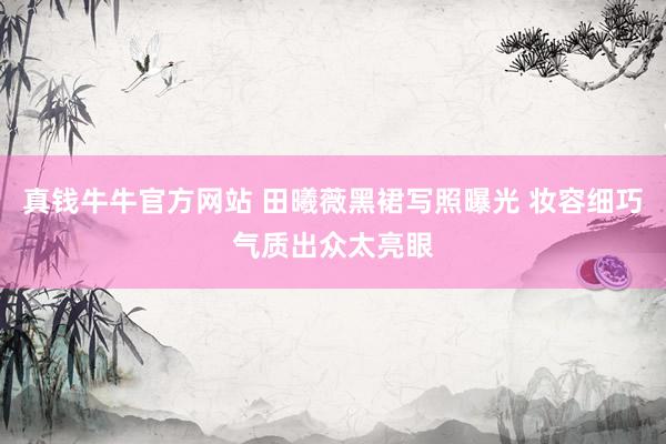 真钱牛牛官方网站 田曦薇黑裙写照曝光 妆容细巧气质出众太亮眼