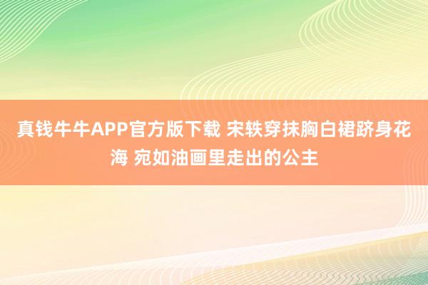 真钱牛牛APP官方版下载 宋轶穿抹胸白裙跻身花海 宛如油画里走出的公主