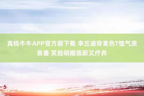 真钱牛牛APP官方版下载 李兰迪穿素色T恤气质良善 笑脸明媚簇新又疗养