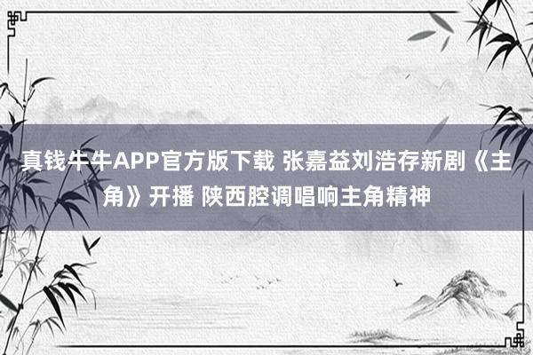 真钱牛牛APP官方版下载 张嘉益刘浩存新剧《主角》开播 陕西腔调唱响主角精神