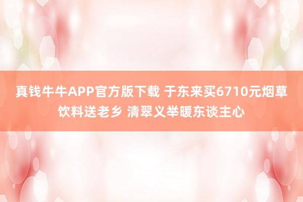 真钱牛牛APP官方版下载 于东来买6710元烟草饮料送老乡 清翠义举暖东谈主心