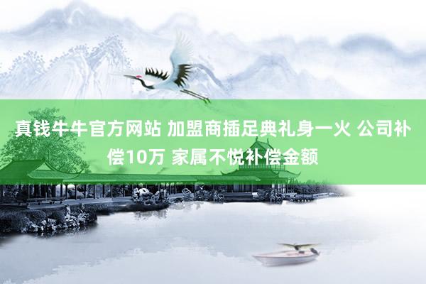 真钱牛牛官方网站 加盟商插足典礼身一火 公司补偿10万 家属不悦补偿金额