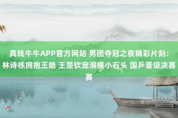 真钱牛牛APP官方网站 男团夺冠之夜精彩片刻：林诗栋拥抱王皓 王楚钦宠溺摸小石头 国乒晋级决赛