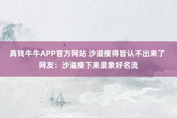 真钱牛牛APP官方网站 沙溢瘦得皆认不出来了 网友：沙溢瘦下来景象好名流
