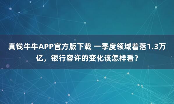 真钱牛牛APP官方版下载 一季度领域着落1.3万亿,银行容许的变化该怎样看?
