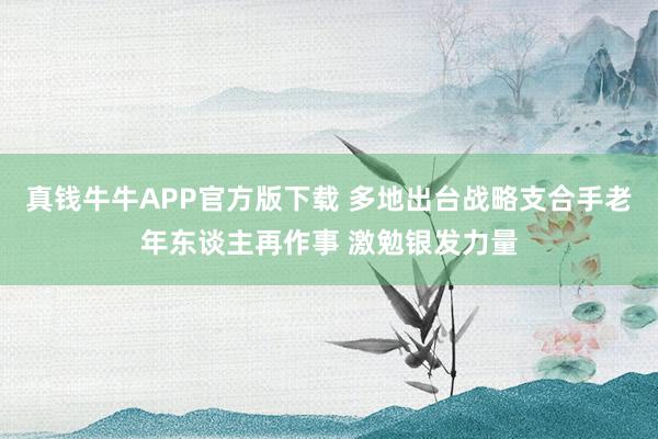 真钱牛牛APP官方版下载 多地出台战略支合手老年东谈主再作事 激勉银发力量