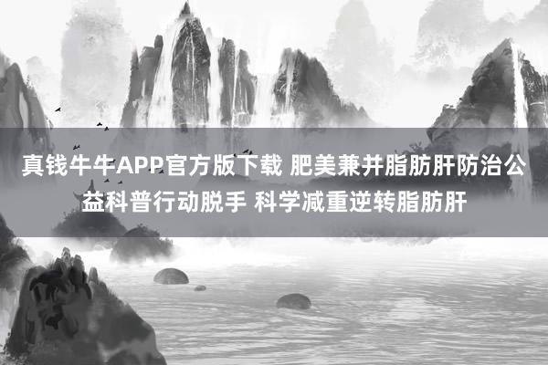 真钱牛牛APP官方版下载 肥美兼并脂肪肝防治公益科普行动脱手 科学减重逆转脂肪肝