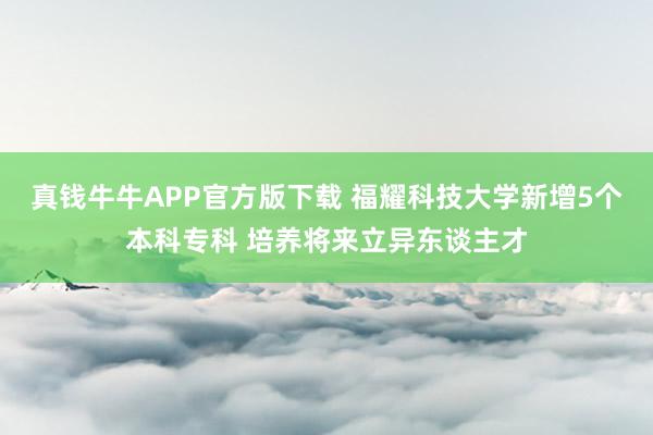 真钱牛牛APP官方版下载 福耀科技大学新增5个本科专科 培养将来立异东谈主才