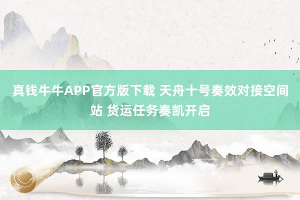 真钱牛牛APP官方版下载 天舟十号奏效对接空间站 货运任务奏凯开启