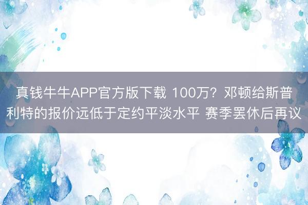 真钱牛牛APP官方版下载 100万？邓顿给斯普利特的报价远低于定约平淡水平 赛季罢休后再议