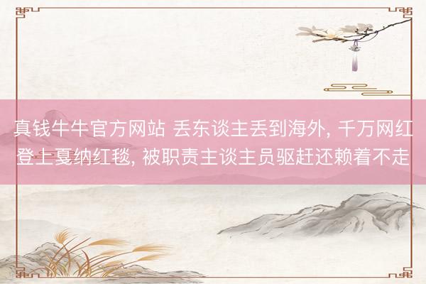 真钱牛牛官方网站 丢东谈主丢到海外， 千万网红登上戛纳红毯， 被职责主谈主员驱赶还赖着不走