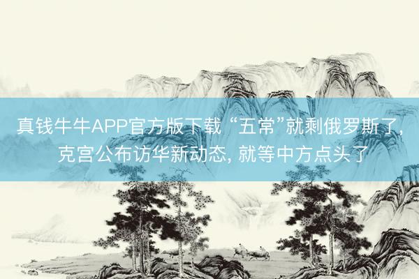 真钱牛牛APP官方版下载 “五常”就剩俄罗斯了, 克宫公布访华新动态, 就等中方点头了