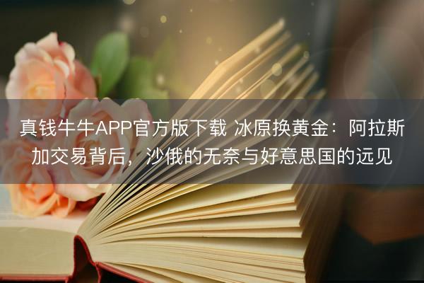 真钱牛牛APP官方版下载 冰原换黄金：阿拉斯加交易背后，沙俄的无奈与好意思国的远见
