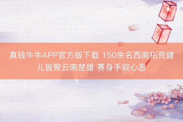 真钱牛牛APP官方版下载 150余名西南拓荒健儿皆聚云南楚雄 赛身手叙心思