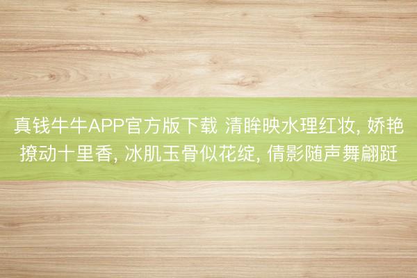 真钱牛牛APP官方版下载 清眸映水理红妆， 娇艳撩动十里香， 冰肌玉骨似花绽， 倩影随声舞翩跹