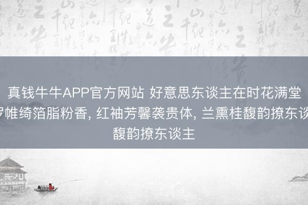 真钱牛牛APP官方网站 好意思东谈主在时花满堂， 罗帷绮箔脂粉香， 红袖芳馨袭贵体， 兰熏桂馥韵撩东谈主
