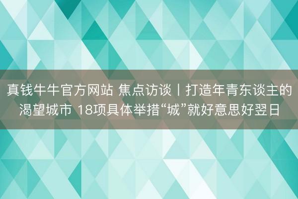 真钱牛牛官方网站 焦点访谈丨打造年青东谈主的渴望城市 18项具体举措“城”就好意思好翌日