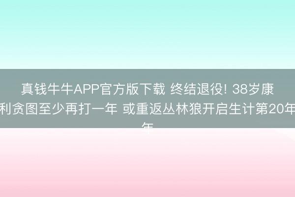真钱牛牛APP官方版下载 终结退役! 38岁康利贪图至少再打一年 或重返丛林狼开启生计第20年