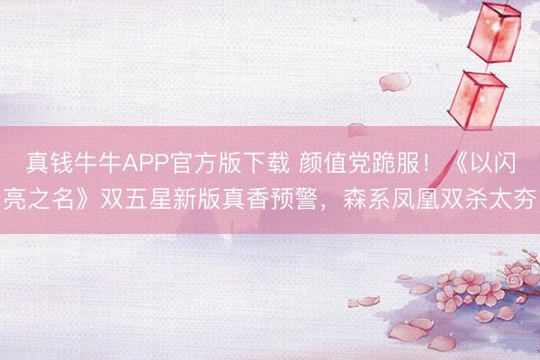 真钱牛牛APP官方版下载 颜值党跪服！《以闪亮之名》双五星新版真香预警，森系凤凰双杀太夯