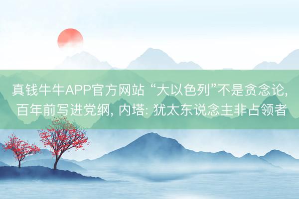 真钱牛牛APP官方网站 “大以色列”不是贪念论， 百年前写进党纲， 内塔: 犹太东说念主非占领者