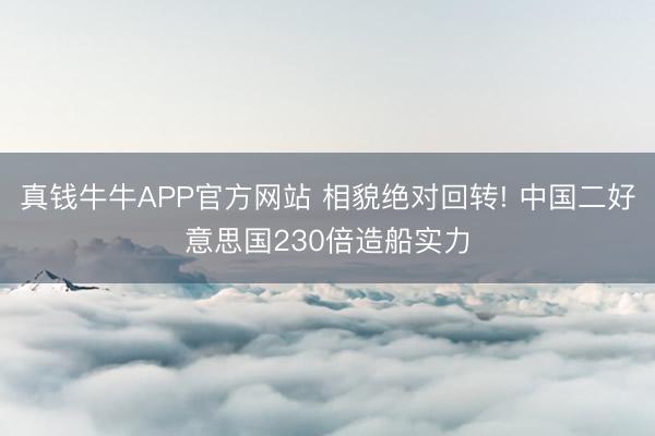 真钱牛牛APP官方网站 相貌绝对回转! 中国二好意思国230倍造船实力
