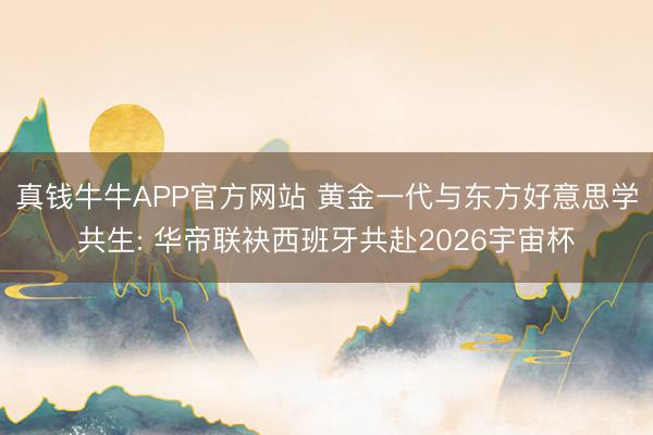 真钱牛牛APP官方网站 黄金一代与东方好意思学共生: 华帝联袂西班牙共赴2026宇宙杯