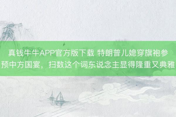 真钱牛牛APP官方版下载 特朗普儿媳穿旗袍参预中方国宴，扫数这个词东说念主显得隆重又典雅